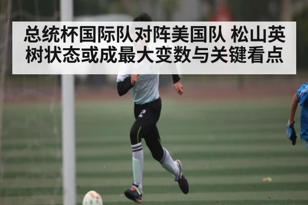 总统杯国际队对阵美国队 松山英树状态或成最大变数与关键看点（kaiyun）